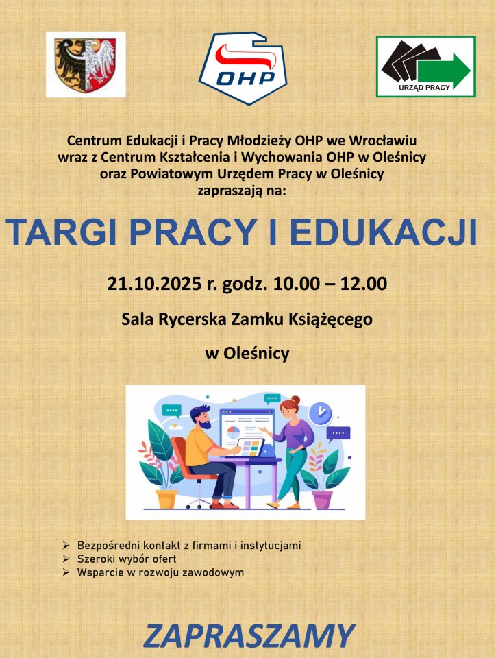 Centrum Edukacji i Pracy Młodzieży OHP we Wrocławiu wraz z Centrum Kształcenia i Wychowania OHP w Oleśnicy oraz Powiatowym Urzędem Pracy w Oleśnicy zapraszają na: TARGI PRACY I EDUKACJI ➢ Bezpośredni kontakt z firmami i instytucjami ➢ Szeroki wybór ofert ➢ Wsparcie w rozwoju zawodowym 21.10.2025 r. godz. 10.00 – 12.00 Sala Rycerska Zamku Książęcego w Oleśnicy